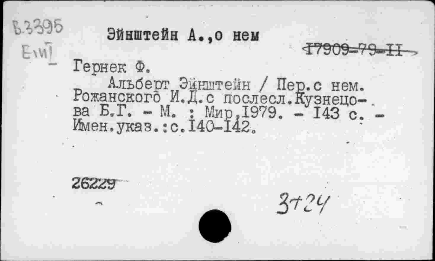 ﻿Эйнштейн А.,о нем
"17909=79
- Гернек Ф.
Альберт, Эйнштейн / Пер. с нем.
■ Рожанскогб И.Д.с послесл.Кузнецова Б.Г. - М. : Мир.1979. -143 с. ■ Имен.указ.: с.140-142.
2621«
